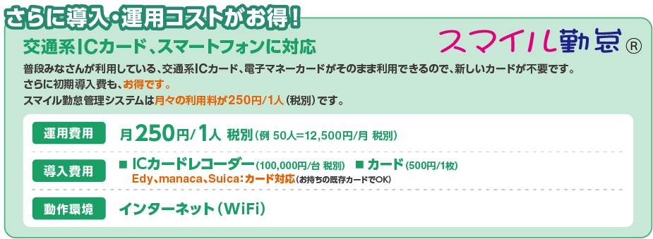 cost さらに導入・運用コストがお得!交通系ICカード、スマートフォンに対応。普段みなさんが利用している、交通系ICカード、電子マネーカードがそのまま利用できるので、新しいカードが不要です。